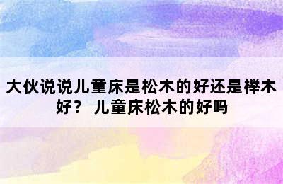 大伙说说儿童床是松木的好还是榉木好？ 儿童床松木的好吗